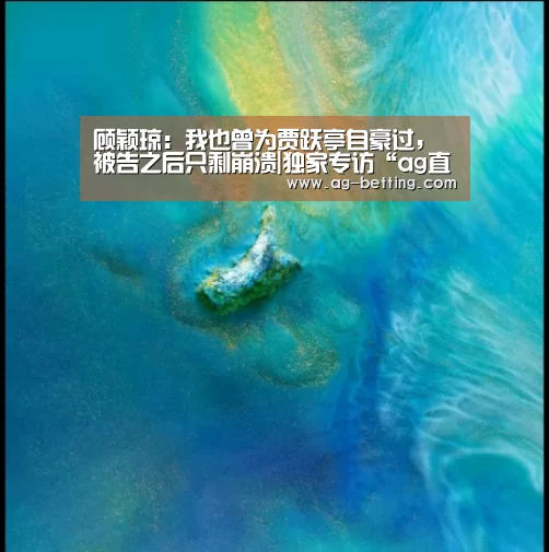 顾颖琼:我也曾为贾跃亭自豪过,被告之后只剩崩溃|独家专访“ag直营平台”