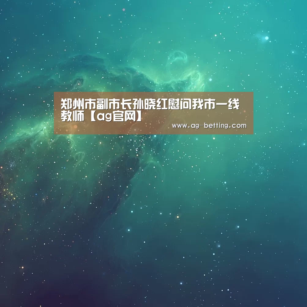 郑州市副市长孙晓红慰问我市一线教师【ag官网】